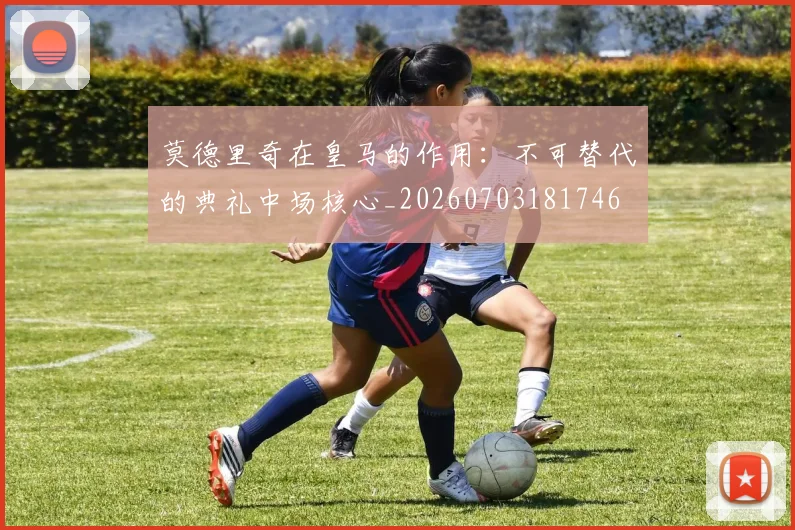 莫德里奇在皇马的作用：不可替代的典礼中场核心_20260703181746
