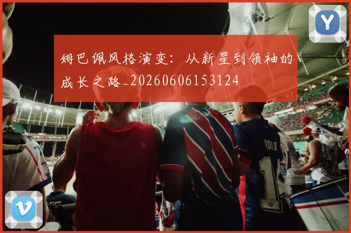 姆巴佩风格演变:从新星到领袖的成长之路_20260606153124