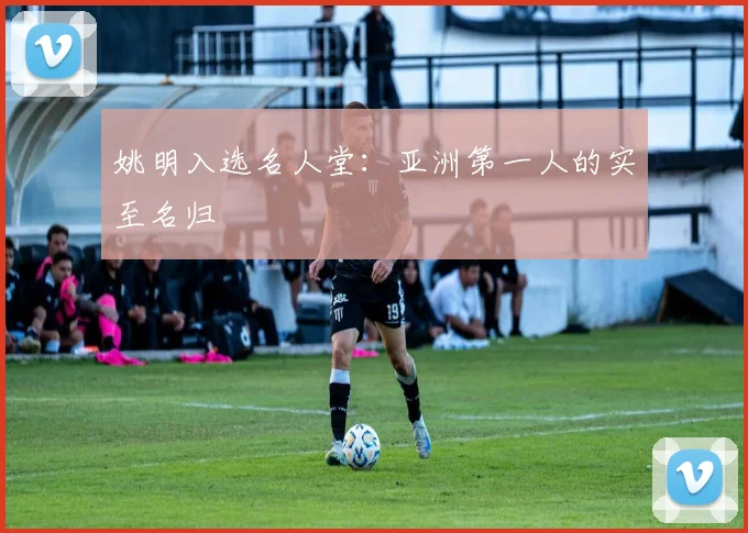 姚明入选名人堂：亚洲第一人的实至名归