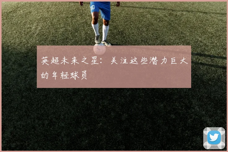 英超未来之星：关注这些潜力巨大的年轻球员