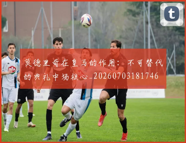 莫德里奇在皇马的作用:不可替代的典礼中场核心_20260703181746